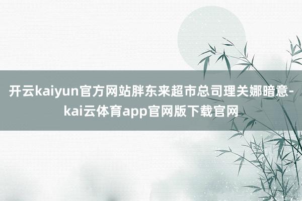 开云kaiyun官方网站胖东来超市总司理关娜暗意-kai云体育app官网版下载官网