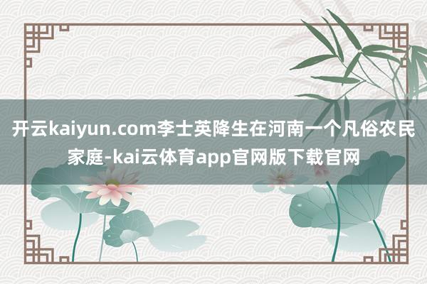 开云kaiyun.com李士英降生在河南一个凡俗农民家庭-kai云体育app官网版下载官网