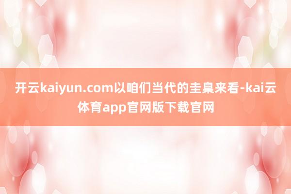 开云kaiyun.com以咱们当代的圭臬来看-kai云体育app官网版下载官网