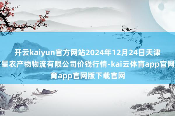 开云kaiyun官方网站2024年12月24日天津韩家墅海吉星农产物物流有限公司价钱行情-kai云体育app官网版下载官网