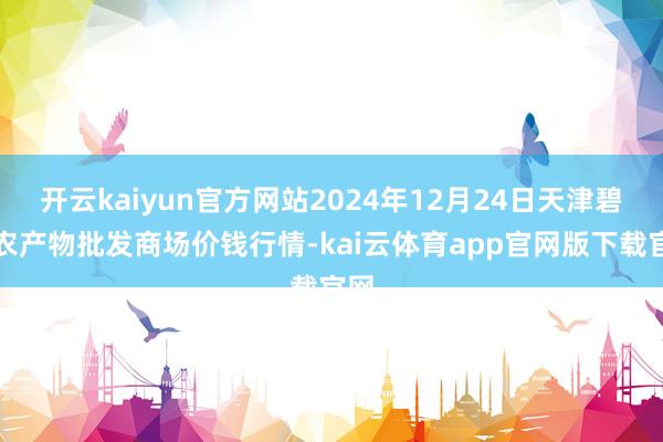 开云kaiyun官方网站2024年12月24日天津碧城农产物批发商场价钱行情-kai云体育app官网版下载官网
