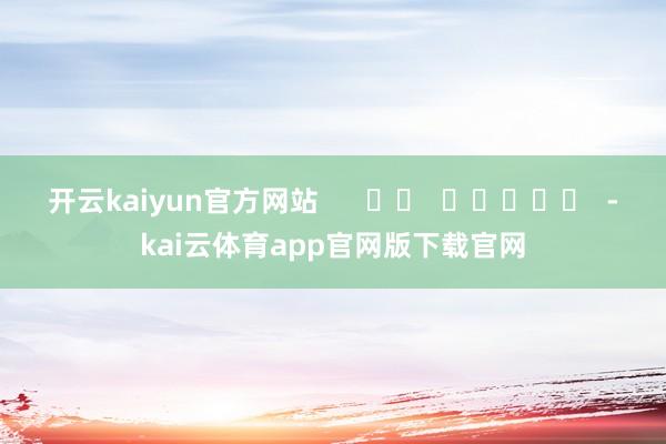 开云kaiyun官方网站      		  					  -kai云体育app官网版下载官网