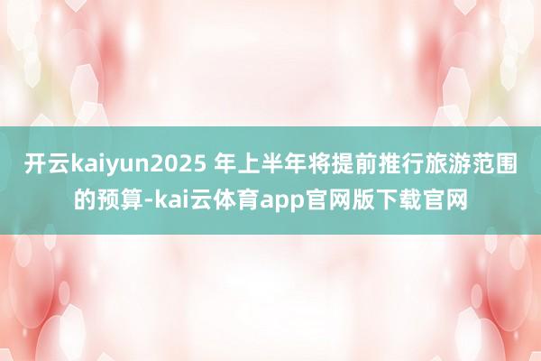 开云kaiyun2025 年上半年将提前推行旅游范围的预算-kai云体育app官网版下载官网
