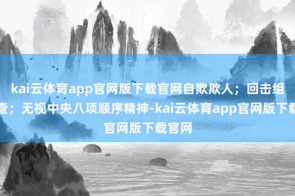 kai云体育app官网版下载官网自欺欺人；回击组织审查；无视中央八项顺序精神-kai云体育app官网版下载官网