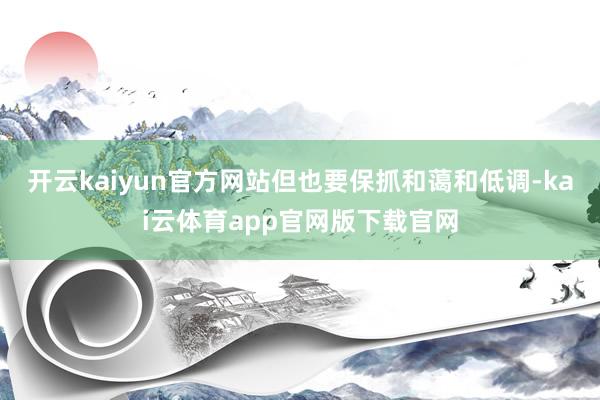 开云kaiyun官方网站但也要保抓和蔼和低调-kai云体育app官网版下载官网