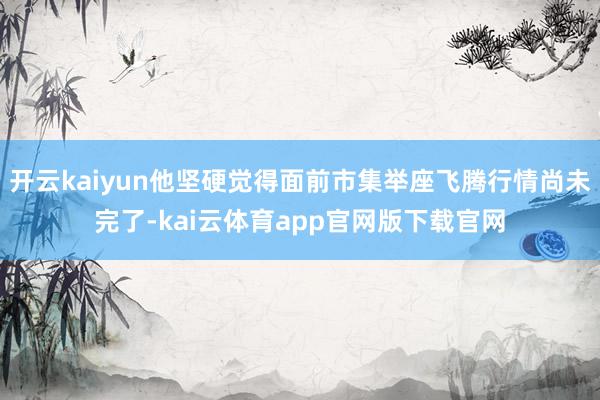开云kaiyun他坚硬觉得面前市集举座飞腾行情尚未完了-kai云体育app官网版下载官网