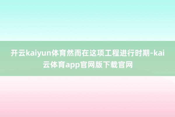 开云kaiyun体育然而在这项工程进行时期-kai云体育app官网版下载官网