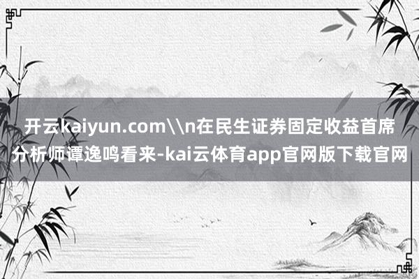 开云kaiyun.com\n在民生证券固定收益首席分析师谭逸鸣看来-kai云体育app官网版下载官网