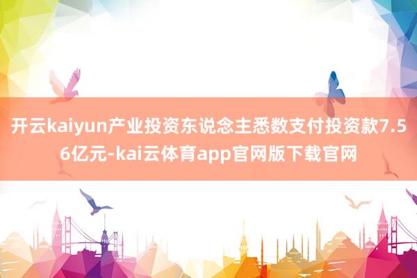 开云kaiyun产业投资东说念主悉数支付投资款7.56亿元-kai云体育app官网版下载官网