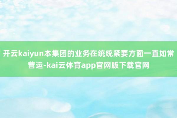 开云kaiyun本集团的业务在统统紧要方面一直如常营运-kai云体育app官网版下载官网