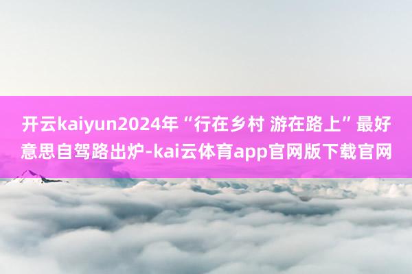 开云kaiyun2024年“行在乡村 游在路上”最好意思自驾路出炉-kai云体育app官网版下载官网
