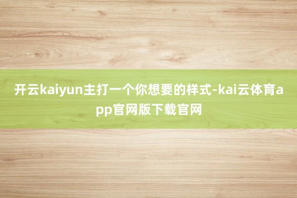 开云kaiyun主打一个你想要的样式-kai云体育app官网版下载官网