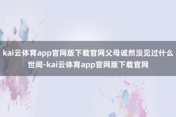 kai云体育app官网版下载官网父母诚然没见过什么世间-kai云体育app官网版下载官网
