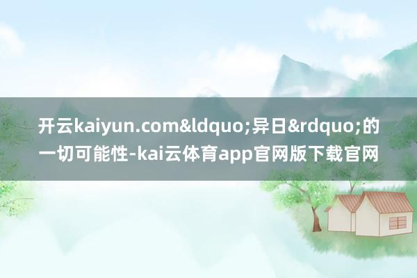 开云kaiyun.com&ldquo;异日&rdquo;的一切可能性-kai云体育app官网版下载官网