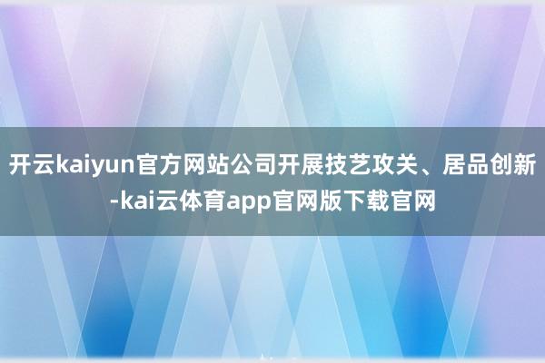 开云kaiyun官方网站公司开展技艺攻关、居品创新-kai云体育app官网版下载官网