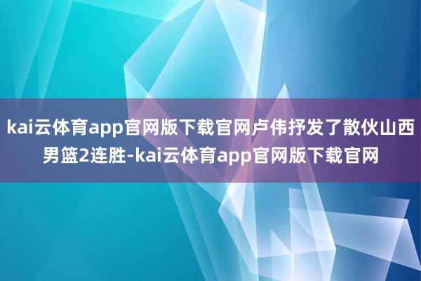 kai云体育app官网版下载官网卢伟抒发了散伙山西男篮2连胜-kai云体育app官网版下载官网