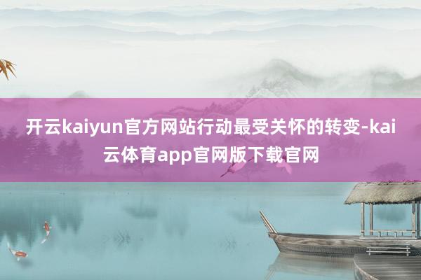 开云kaiyun官方网站 行动最受关怀的转变-kai云体育app官网版下载官网