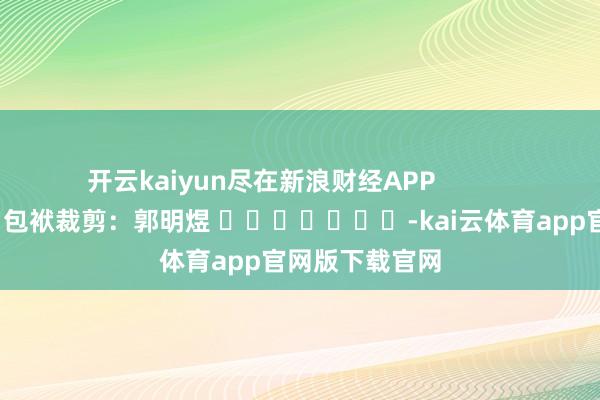 开云kaiyun尽在新浪财经APP            						包袱裁剪：郭明煜 							-kai云体育app官网版下载官网