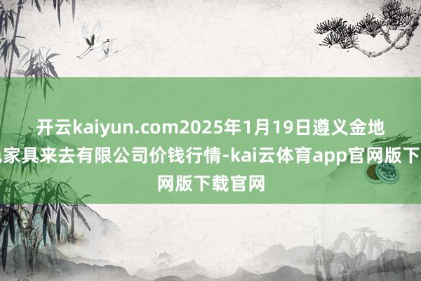 开云kaiyun.com2025年1月19日遵义金地盘绿色家具来去有限公司价钱行情-kai云体育app官网版下载官网