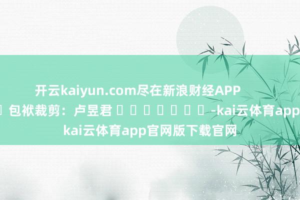 开云kaiyun.com尽在新浪财经APP            						包袱裁剪：卢昱君 							-kai云体育app官网版下载官网