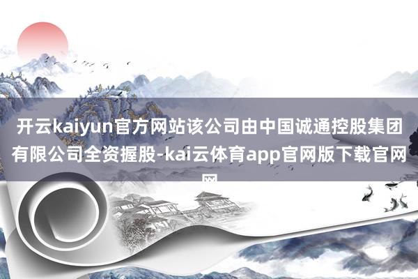 开云kaiyun官方网站该公司由中国诚通控股集团有限公司全资握股-kai云体育app官网版下载官网