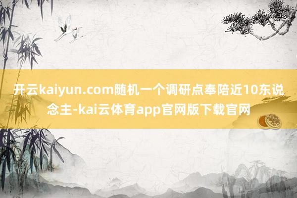 开云kaiyun.com随机一个调研点奉陪近10东说念主-kai云体育app官网版下载官网