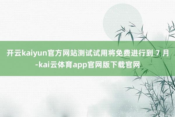 开云kaiyun官方网站测试试用将免费进行到 7 月-kai云体育app官网版下载官网