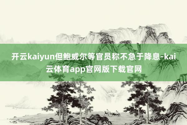 开云kaiyun但鲍威尔等官员称不急于降息-kai云体育app官网版下载官网