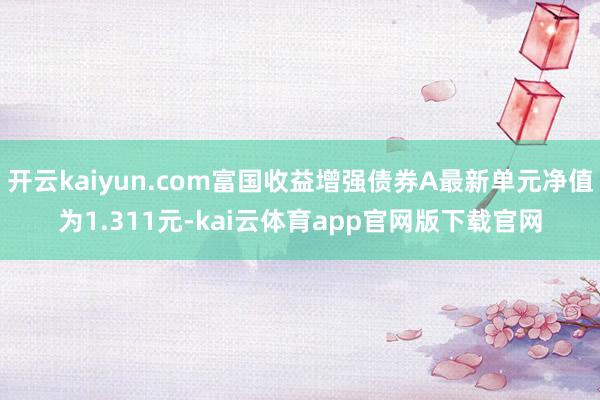 开云kaiyun.com富国收益增强债券A最新单元净值为1.311元-kai云体育app官网版下载官网