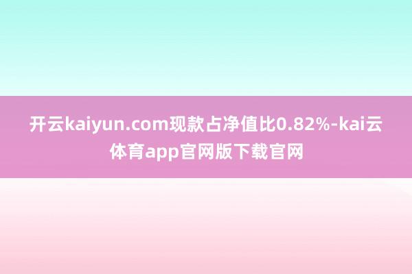 开云kaiyun.com现款占净值比0.82%-kai云体育app官网版下载官网