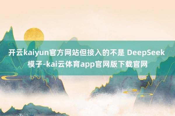 开云kaiyun官方网站但接入的不是 DeepSeek 模子-kai云体育app官网版下载官网