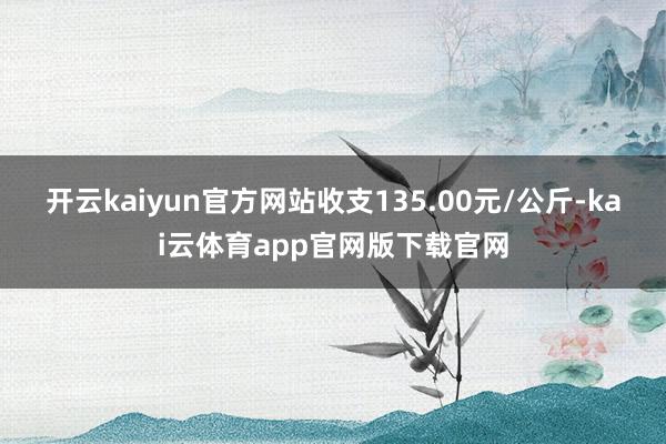 开云kaiyun官方网站收支135.00元/公斤-kai云体育app官网版下载官网