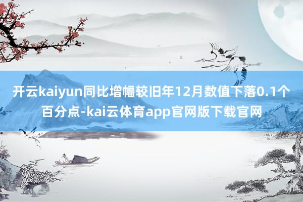 开云kaiyun同比增幅较旧年12月数值下落0.1个百分点-kai云体育app官网版下载官网