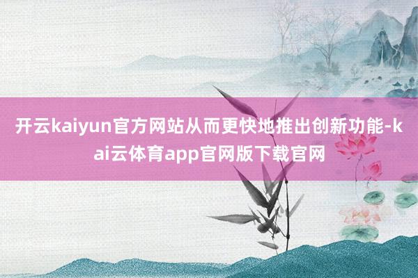 开云kaiyun官方网站从而更快地推出创新功能-kai云体育app官网版下载官网