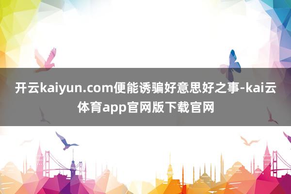 开云kaiyun.com便能诱骗好意思好之事-kai云体育app官网版下载官网