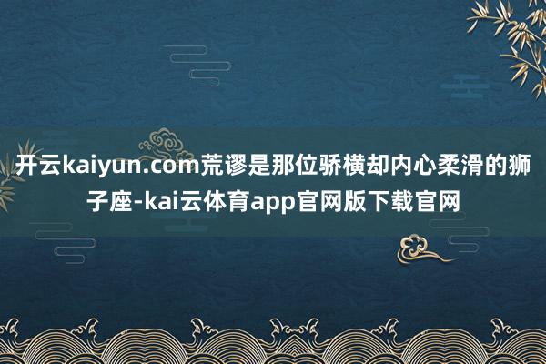 开云kaiyun.com荒谬是那位骄横却内心柔滑的狮子座-kai云体育app官网版下载官网