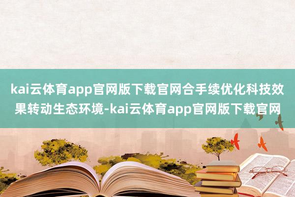 kai云体育app官网版下载官网合手续优化科技效果转动生态环境-kai云体育app官网版下载官网
