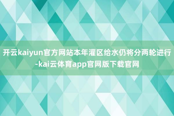 开云kaiyun官方网站本年灌区给水仍将分两轮进行-kai云体育app官网版下载官网