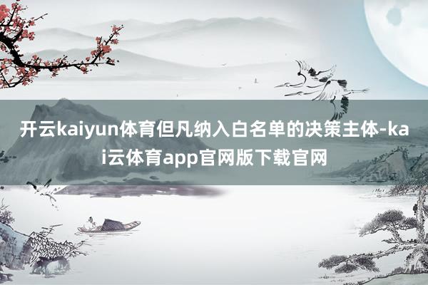 开云kaiyun体育但凡纳入白名单的决策主体-kai云体育app官网版下载官网