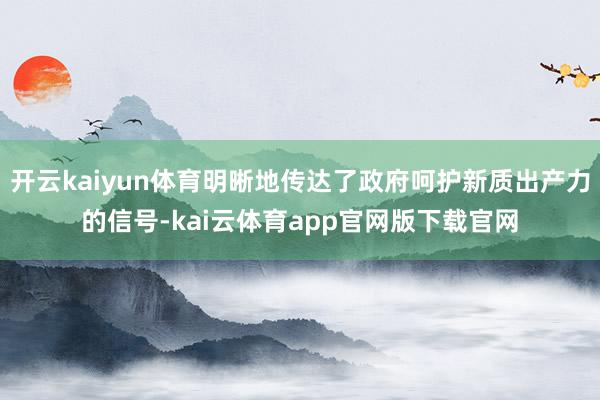 开云kaiyun体育明晰地传达了政府呵护新质出产力的信号-kai云体育app官网版下载官网