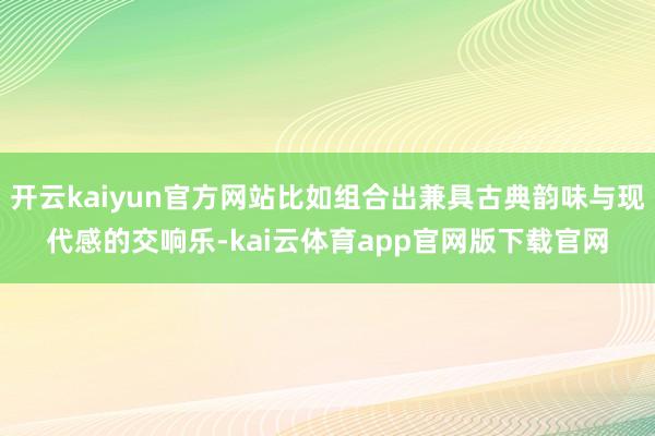 开云kaiyun官方网站比如组合出兼具古典韵味与现代感的交响乐-kai云体育app官网版下载官网