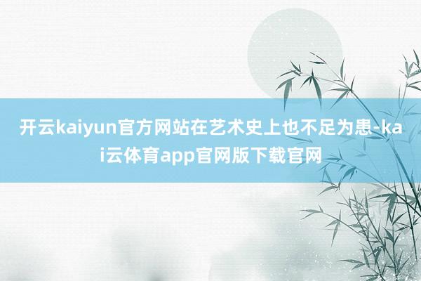 开云kaiyun官方网站在艺术史上也不足为患-kai云体育app官网版下载官网