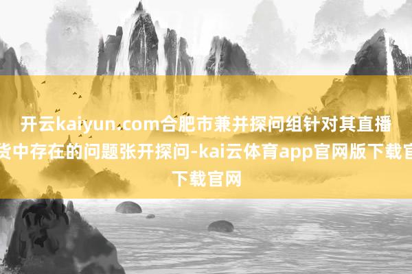 开云kaiyun.com合肥市兼并探问组针对其直播带货中存在的问题张开探问-kai云体育app官网版下载官网