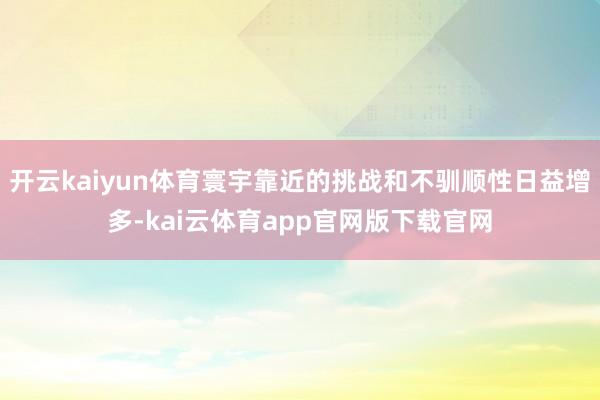 开云kaiyun体育寰宇靠近的挑战和不驯顺性日益增多-kai云体育app官网版下载官网