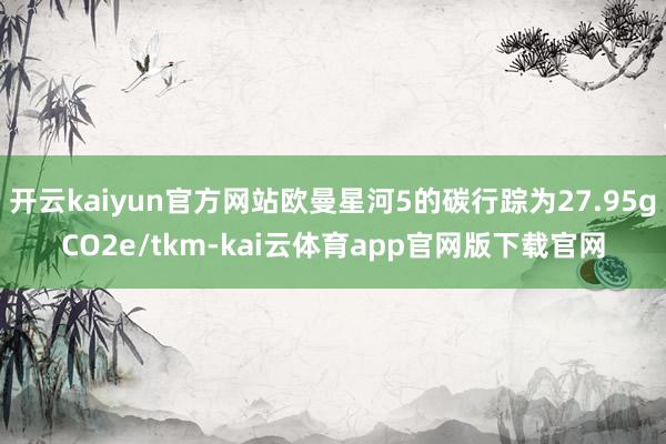 开云kaiyun官方网站欧曼星河5的碳行踪为27.95gCO2e/tkm-kai云体育app官网版下载官网