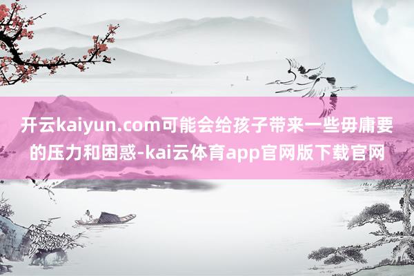 开云kaiyun.com可能会给孩子带来一些毋庸要的压力和困惑-kai云体育app官网版下载官网