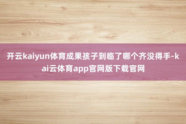开云kaiyun体育成果孩子到临了哪个齐没得手-kai云体育app官网版下载官网