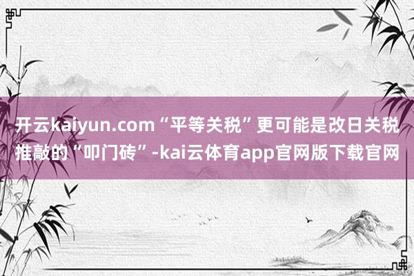 开云kaiyun.com“平等关税”更可能是改日关税推敲的“叩门砖”-kai云体育app官网版下载官网