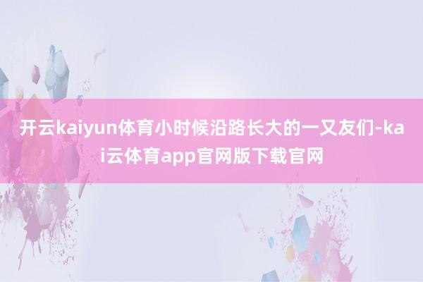 开云kaiyun体育小时候沿路长大的一又友们-kai云体育app官网版下载官网