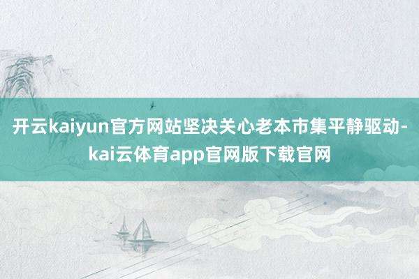 开云kaiyun官方网站坚决关心老本市集平静驱动-kai云体育app官网版下载官网